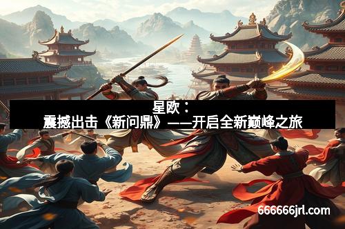 星欧:震撼出击《新问鼎》——开启全新巅峰之旅