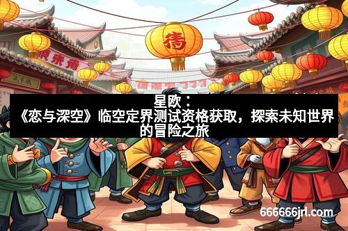 星欧:《恋与深空》临空定界测试资格获取,探索未知世界的冒险之旅